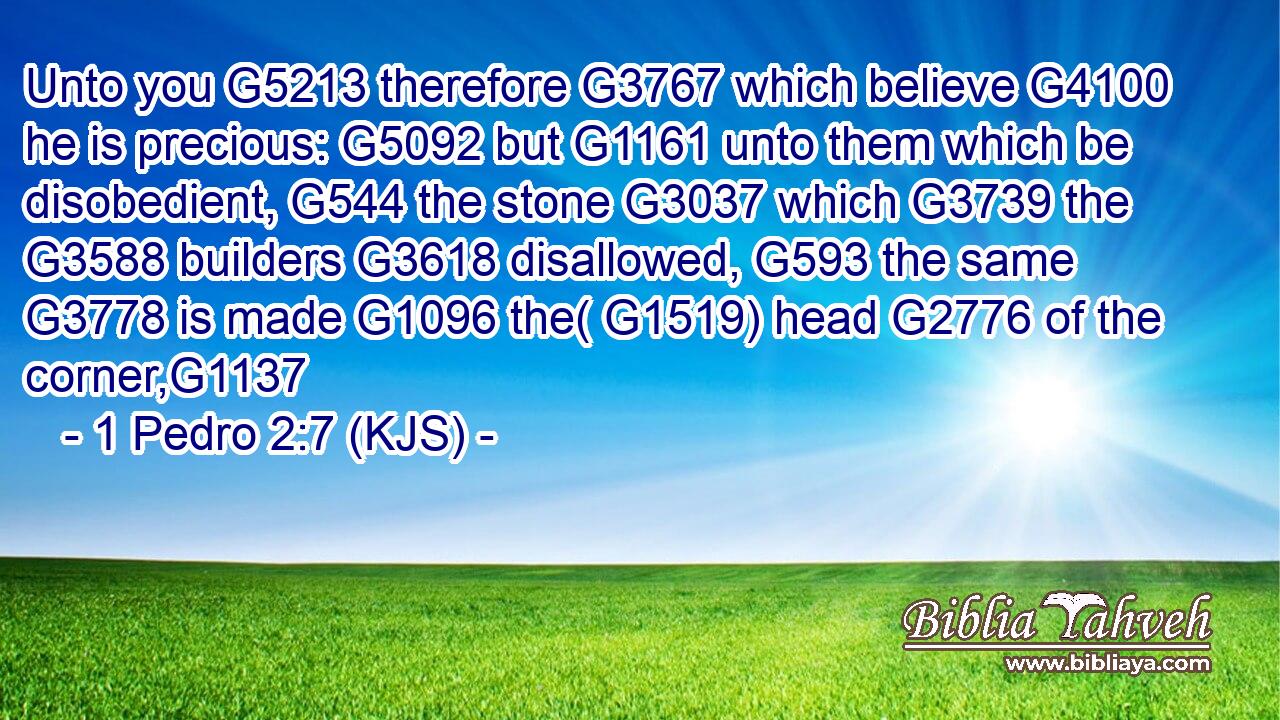 Unto you G5213 therefore G3767 which believe G4100 he is precious: G5092 but G1161 unto them which be disobedient, G544 the stone G3037 which G3739 the G3588 builders G3618 disallowed, G593 the same G3778 is made G1096 the( G1519) head G2776 of the corner,G1137