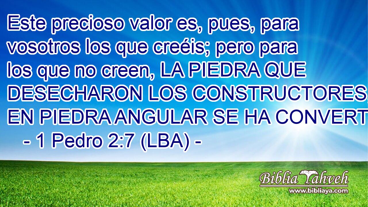 Este precioso valor es, pues, para vosotros los que creéis; pero para los que no creen, LA PIEDRA QUE DESECHARON LOS CONSTRUCTORES, ESA, EN PIEDRA ANGULAR SE HA CONVERTIDO,