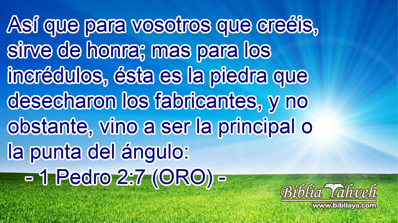  Así que para vosotros que creéis, sirve de honra; mas para los incrédulos, ésta es la piedra que desecharon los fabricantes, y no obstante, vino a ser la principal o la punta del ángulo: 