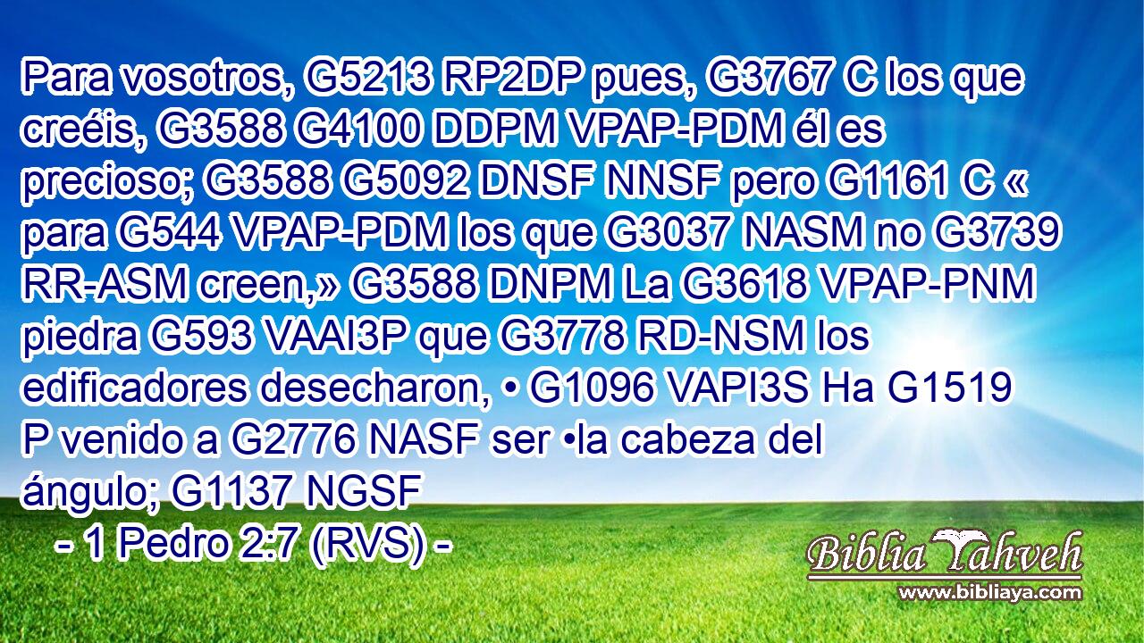 Para vosotros, G5213 RP2DP pues, G3767 C los que creéis, G3588 G4100 DDPM VPAP-PDM él es precioso; G3588 G5092 DNSF NNSF pero G1161 C « para G544 VPAP-PDM los que G3037 NASM no G3739 RR-ASM creen,» G3588 DNPM La G3618 VPAP-PNM piedra G593 VAAI3P que G3778 RD-NSM los edificadores desecharon, • G1096 VAPI3S Ha G1519 P venido a G2776 NASF ser •la cabeza del ángulo; G1137 NGSF 