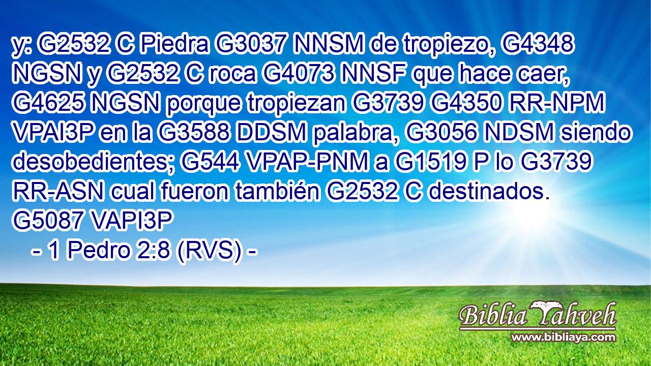 y: G2532 C Piedra G3037 NNSM de tropiezo, G4348 NGSN y G2532 C roca G4073 NNSF que hace caer, G4625 NGSN porque tropiezan G3739 G4350 RR-NPM VPAI3P en la G3588 DDSM palabra, G3056 NDSM siendo desobedientes; G544 VPAP-PNM a G1519 P lo G3739 RR-ASN cual fueron también G2532 C destinados. G5087 VAPI3P 
