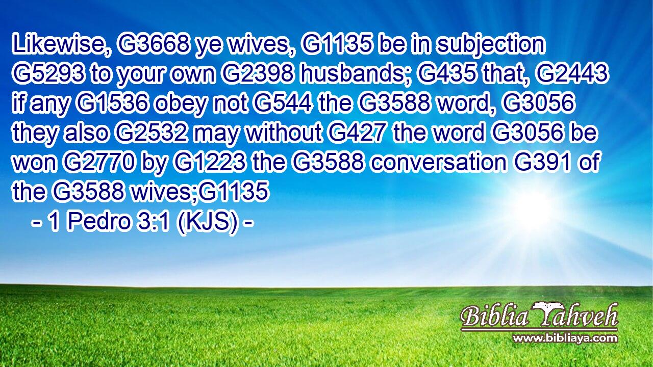Likewise, G3668 ye wives, G1135 be in subjection G5293 to your own G2398 husbands; G435 that, G2443 if any G1536 obey not G544 the G3588 word, G3056 they also G2532 may without G427 the word G3056 be won G2770 by G1223 the G3588 conversation G391 of the G3588 wives;G1135