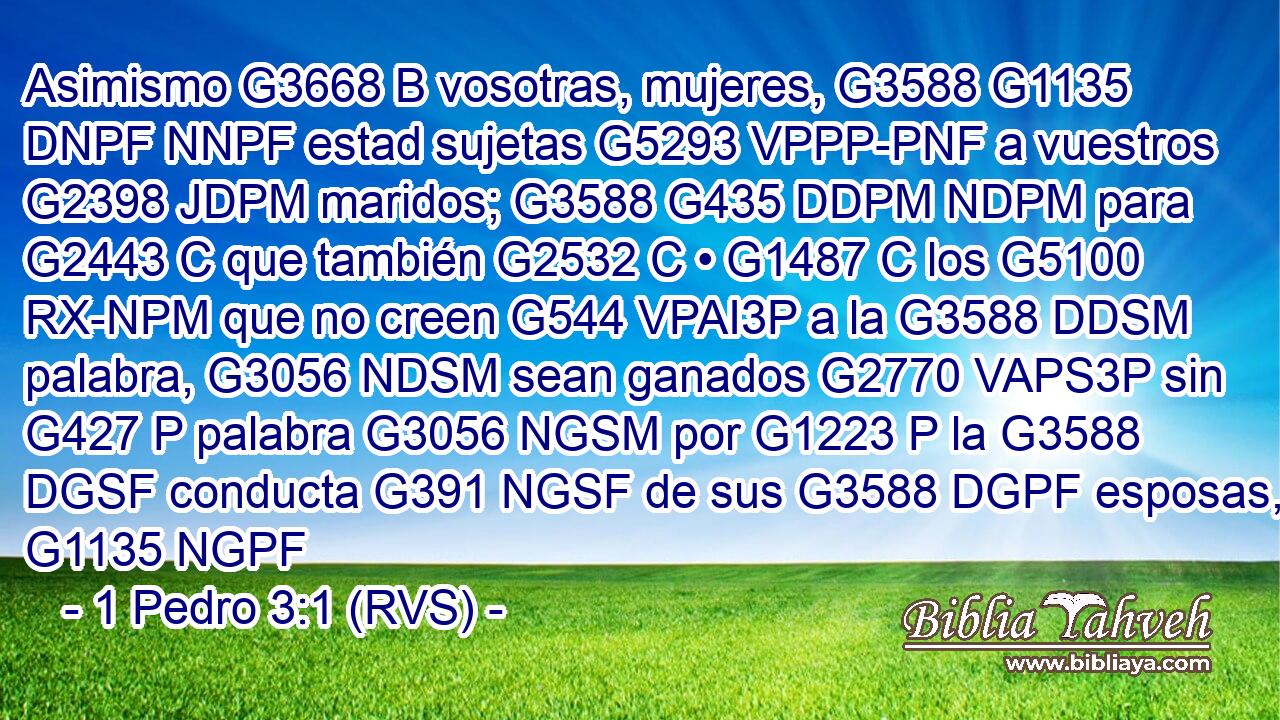 Asimismo G3668 B vosotras, mujeres, G3588 G1135 DNPF NNPF estad sujetas G5293 VPPP-PNF a vuestros G2398 JDPM maridos; G3588 G435 DDPM NDPM para G2443 C que también G2532 C • G1487 C los G5100 RX-NPM que no creen G544 VPAI3P a la G3588 DDSM palabra, G3056 NDSM sean ganados G2770 VAPS3P sin G427 P palabra G3056 NGSM por G1223 P la G3588 DGSF conducta G391 NGSF de sus G3588 DGPF esposas, G1135 NGPF 