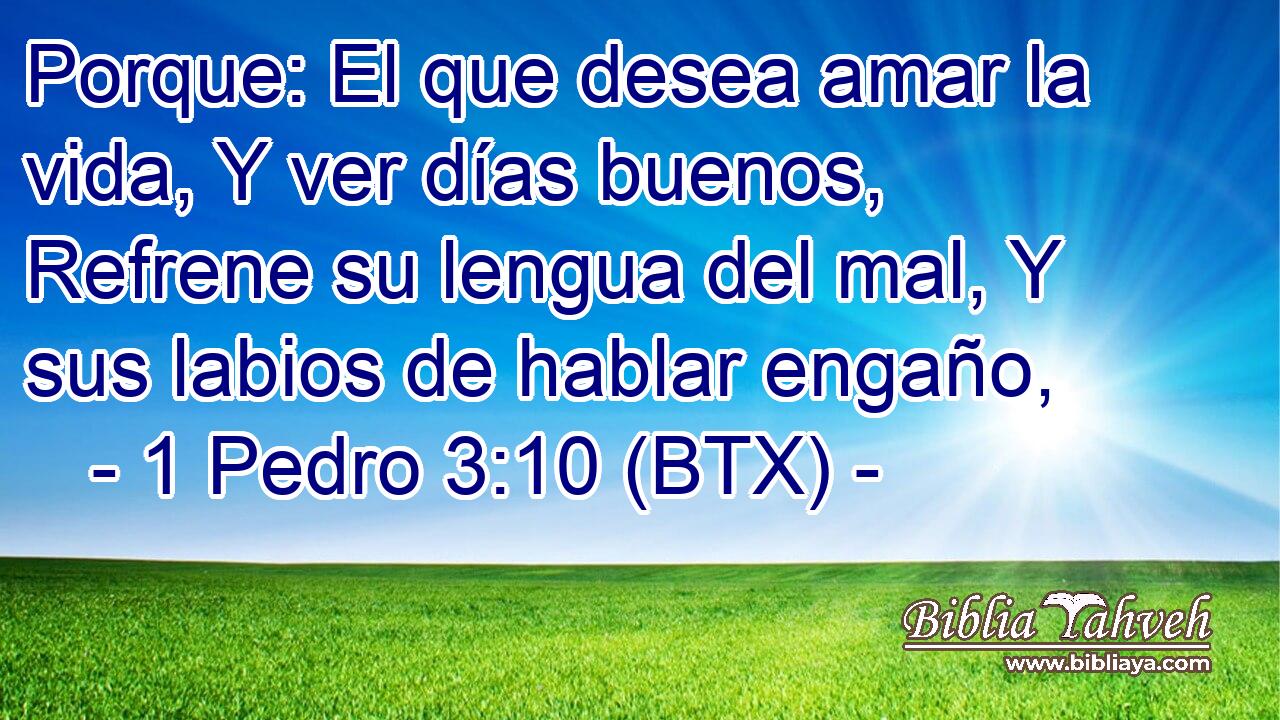 Porque: El que desea amar la vida, Y ver días buenos, Refrene su lengua del mal, Y sus labios de hablar engaño,
