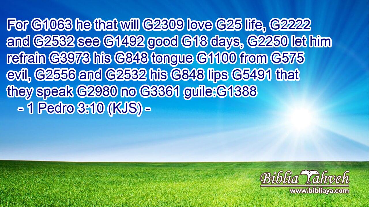 For G1063 he that will G2309 love G25 life, G2222 and G2532 see G1492 good G18 days, G2250 let him refrain G3973 his G848 tongue G1100 from G575 evil, G2556 and G2532 his G848 lips G5491 that they speak G2980 no G3361 guile:G1388