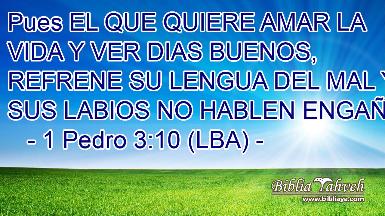 Pues EL QUE QUIERE AMAR LA VIDA Y VER DIAS BUENOS, REFRENE SU LENGUA DEL MAL Y SUS LABIOS NO HABLEN ENGAÑO.