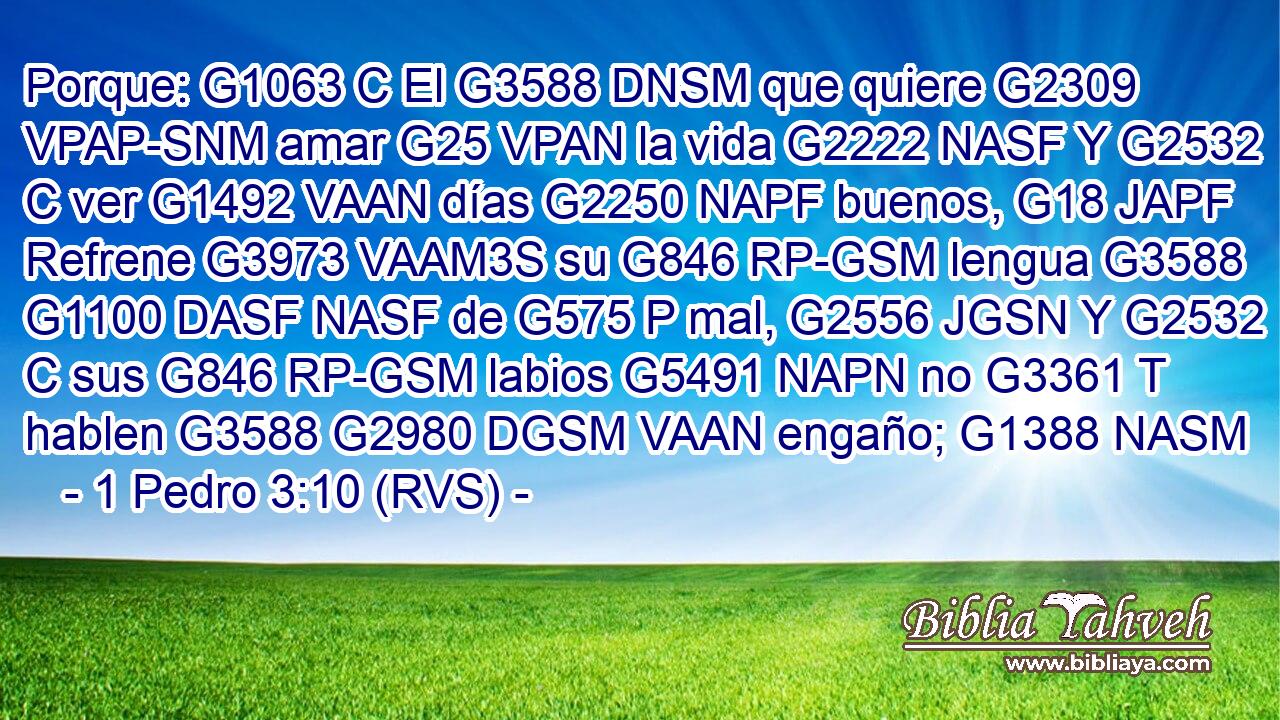 Porque: G1063 C El G3588 DNSM que quiere G2309 VPAP-SNM amar G25 VPAN la vida G2222 NASF Y G2532 C ver G1492 VAAN días G2250 NAPF buenos, G18 JAPF Refrene G3973 VAAM3S su G846 RP-GSM lengua G3588 G1100 DASF NASF de G575 P mal, G2556 JGSN Y G2532 C sus G846 RP-GSM labios G5491 NAPN no G3361 T hablen G3588 G2980 DGSM VAAN engaño; G1388 NASM 
