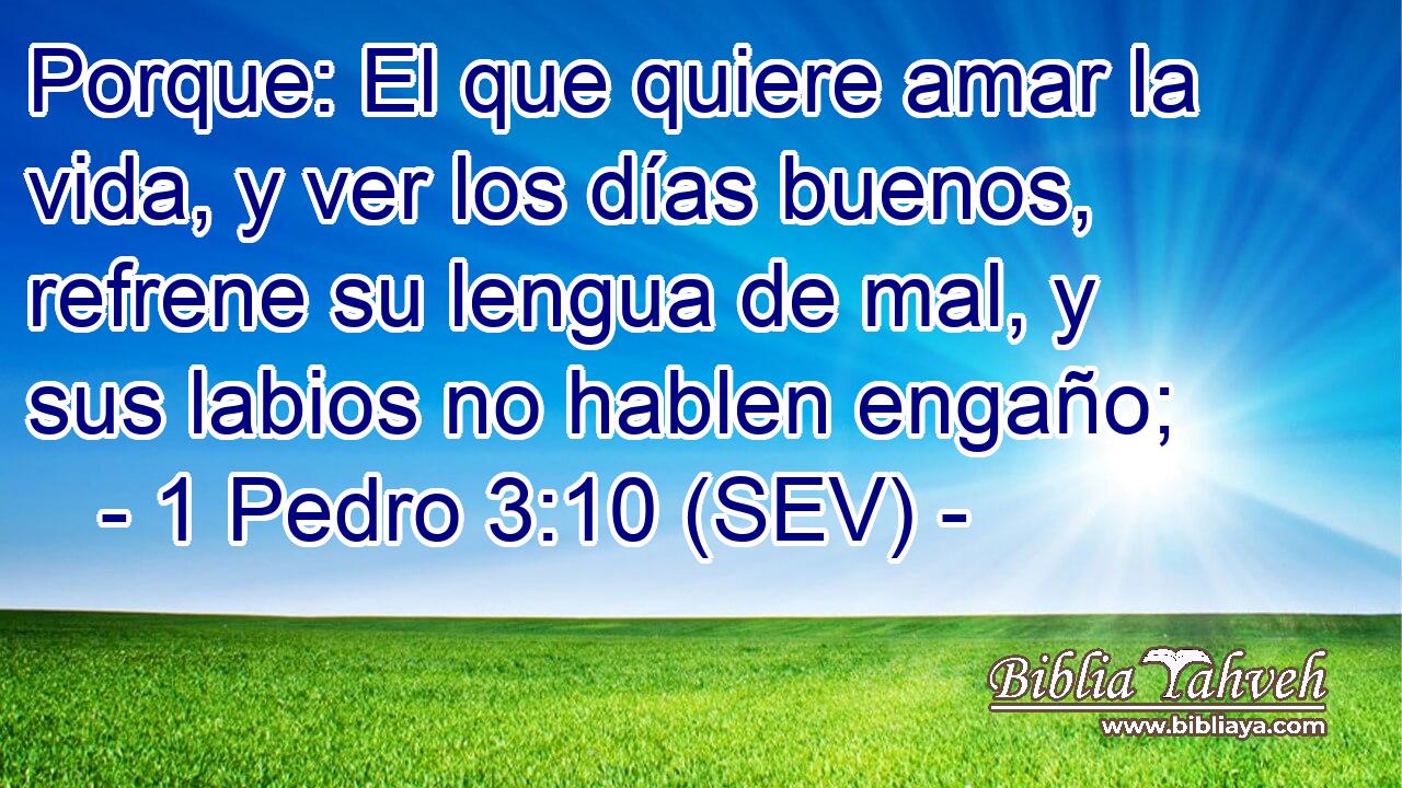 Porque: El que quiere amar la vida, y ver los días buenos, refrene su lengua de mal, y sus labios no hablen engaño;