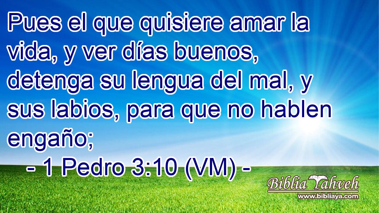  Pues el que quisiere amar la vida, y ver días buenos, detenga su lengua del mal, y sus labios, para que no hablen engaño; 