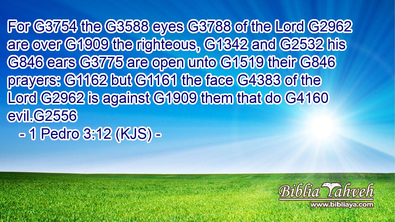 For G3754 the G3588 eyes G3788 of the Lord G2962 are over G1909 the righteous, G1342 and G2532 his G846 ears G3775 are open unto G1519 their G846 prayers: G1162 but G1161 the face G4383 of the Lord G2962 is against G1909 them that do G4160 evil.G2556