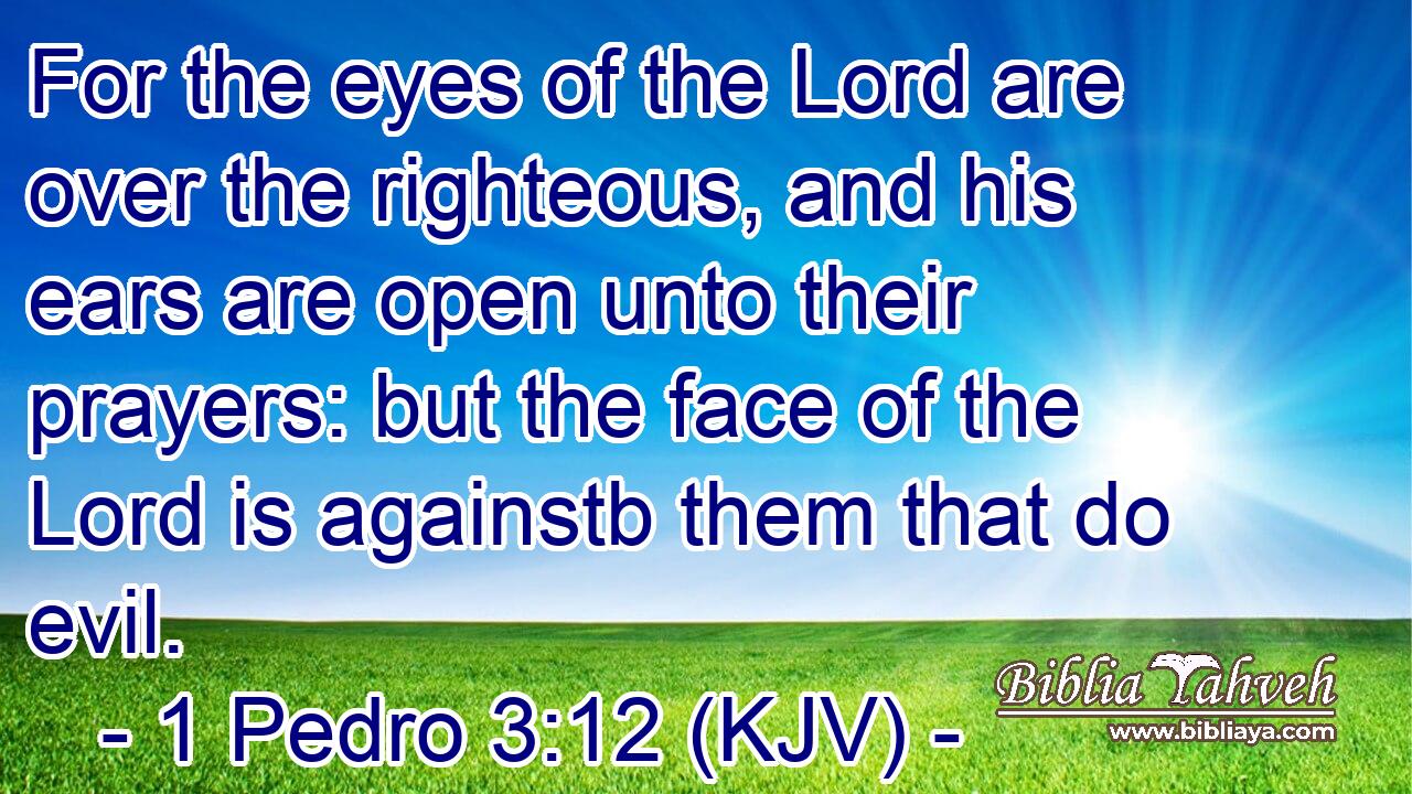 For the eyes of the Lord are over the righteous, and his ears are open unto their prayers: but the face of the Lord is againstb them that do evil.