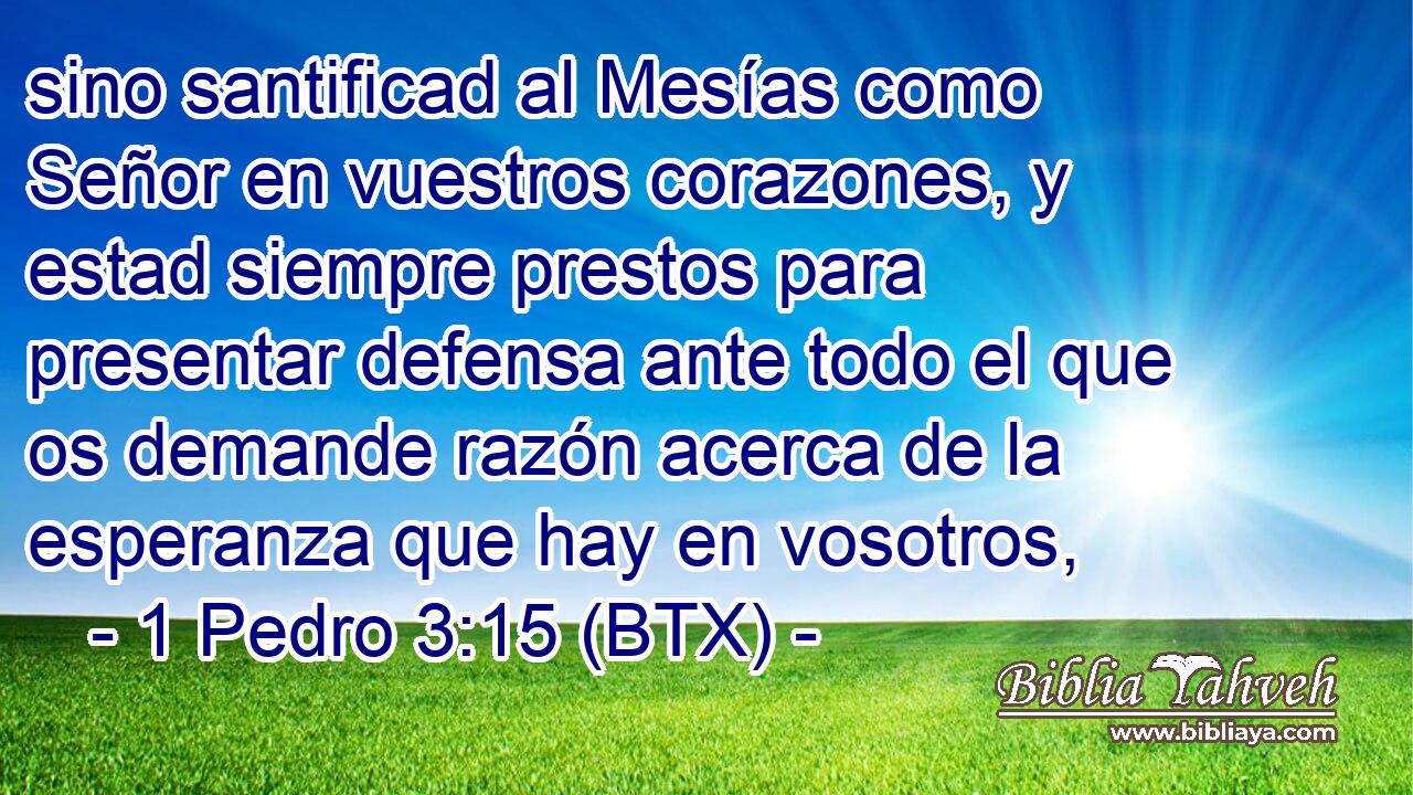 sino santificad al Mesías como Señor en vuestros corazones, y estad siempre prestos para presentar defensa ante todo el que os demande razón acerca de la esperanza que hay en vosotros,