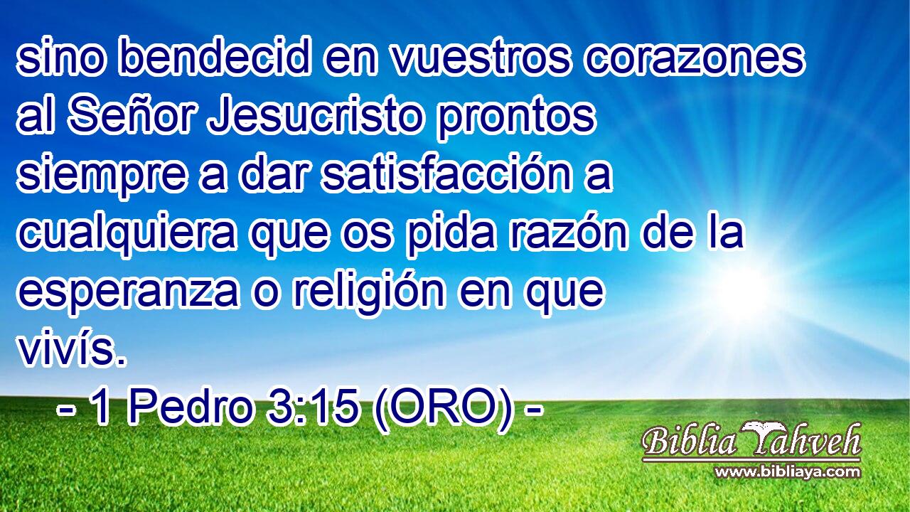  sino bendecid en vuestros corazones al Señor Jesucristo prontos siempre a dar satisfacción a cualquiera que os pida razón de la esperanza o religión en que vivís. 