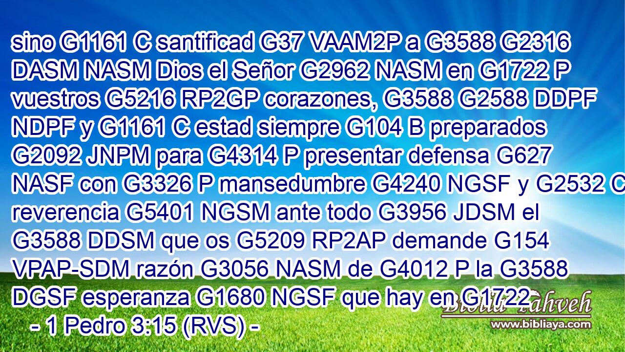 sino G1161 C santificad G37 VAAM2P a G3588 G2316 DASM NASM Dios el Señor G2962 NASM en G1722 P vuestros G5216 RP2GP corazones, G3588 G2588 DDPF NDPF y G1161 C estad siempre G104 B preparados G2092 JNPM para G4314 P presentar defensa G627 NASF con G3326 P mansedumbre G4240 NGSF y G2532 C reverencia G5401 NGSM ante todo G3956 JDSM el G3588 DDSM que os G5209 RP2AP demande G154 VPAP-SDM razón G3056 NASM de G4012 P la G3588 DGSF esperanza G1680 NGSF que hay en G1722 