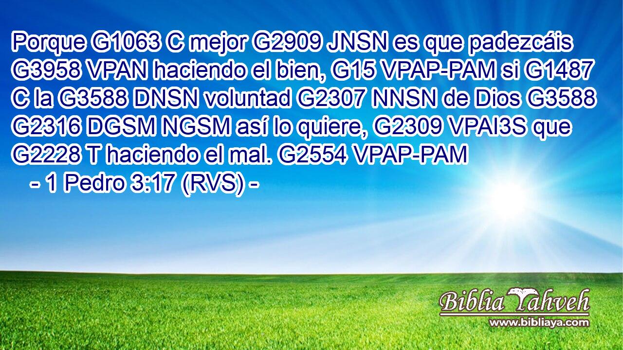 Porque G1063 C mejor G2909 JNSN es que padezcáis G3958 VPAN haciendo el bien, G15 VPAP-PAM si G1487 C la G3588 DNSN voluntad G2307 NNSN de Dios G3588 G2316 DGSM NGSM así lo quiere, G2309 VPAI3S que G2228 T haciendo el mal. G2554 VPAP-PAM 