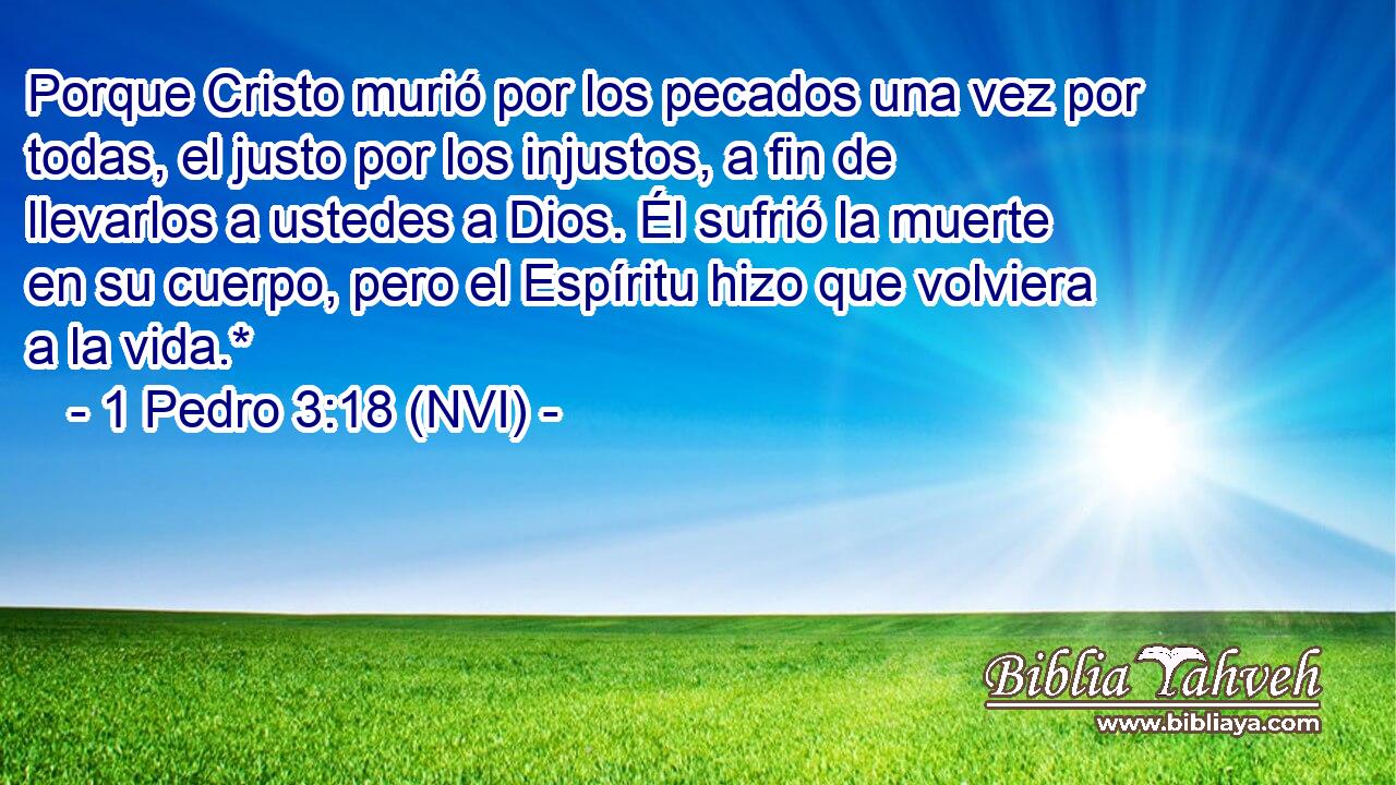  Porque Cristo murió por los pecados una vez por todas, el justo por los injustos, a fin de llevarlos a ustedes a Dios. Él sufrió la muerte en su cuerpo, pero el Espíritu hizo que volviera a la vida.* 