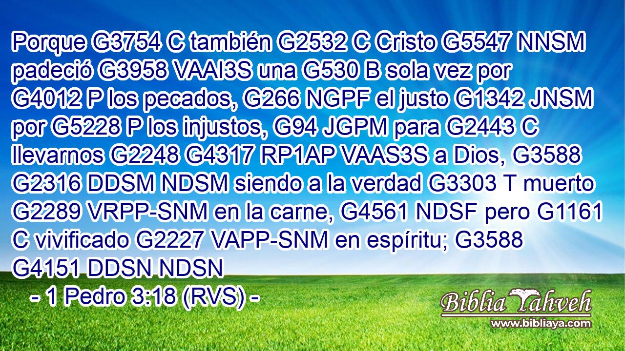 Porque G3754 C también G2532 C Cristo G5547 NNSM padeció G3958 VAAI3S una G530 B sola vez por G4012 P los pecados, G266 NGPF el justo G1342 JNSM por G5228 P los injustos, G94 JGPM para G2443 C llevarnos G2248 G4317 RP1AP VAAS3S a Dios, G3588 G2316 DDSM NDSM siendo a la verdad G3303 T muerto G2289 VRPP-SNM en la carne, G4561 NDSF pero G1161 C vivificado G2227 VAPP-SNM en espíritu; G3588 G4151 DDSN NDSN 