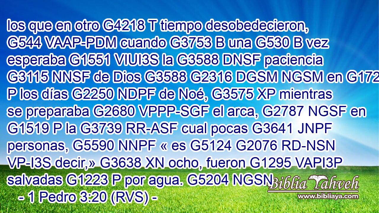 los que en otro G4218 T tiempo desobedecieron, G544 VAAP-PDM cuando G3753 B una G530 B vez esperaba G1551 VIUI3S la G3588 DNSF paciencia G3115 NNSF de Dios G3588 G2316 DGSM NGSM en G1722 P los días G2250 NDPF de Noé, G3575 XP mientras se preparaba G2680 VPPP-SGF el arca, G2787 NGSF en G1519 P la G3739 RR-ASF cual pocas G3641 JNPF personas, G5590 NNPF « es G5124 G2076 RD-NSN VP-I3S decir,» G3638 XN ocho, fueron G1295 VAPI3P salvadas G1223 P por agua. G5204 NGSN 
