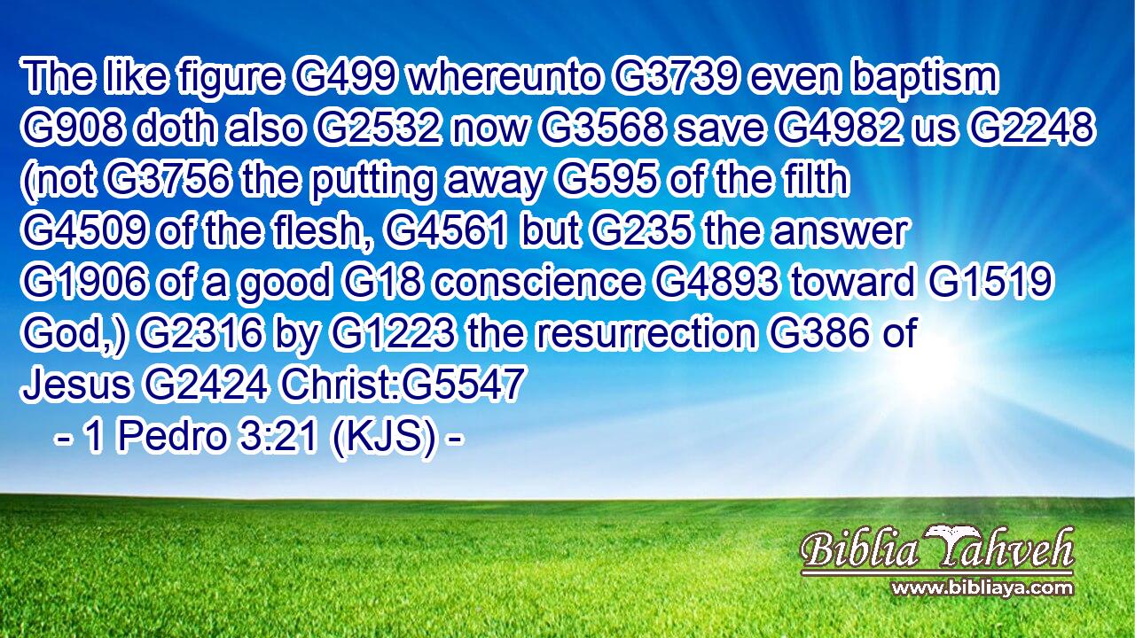 The like figure G499 whereunto G3739 even baptism G908 doth also G2532 now G3568 save G4982 us G2248 (not G3756 the putting away G595 of the filth G4509 of the flesh, G4561 but G235 the answer G1906 of a good G18 conscience G4893 toward G1519 God,) G2316 by G1223 the resurrection G386 of Jesus G2424 Christ:G5547