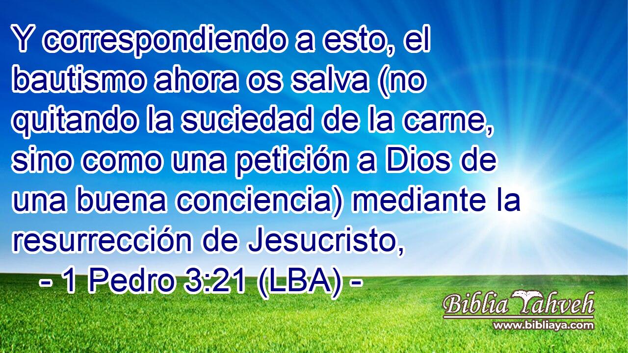 Y correspondiendo a esto, el bautismo ahora os salva (no quitando la suciedad de la carne, sino como una petición a Dios de una buena conciencia) mediante la resurrección de Jesucristo,