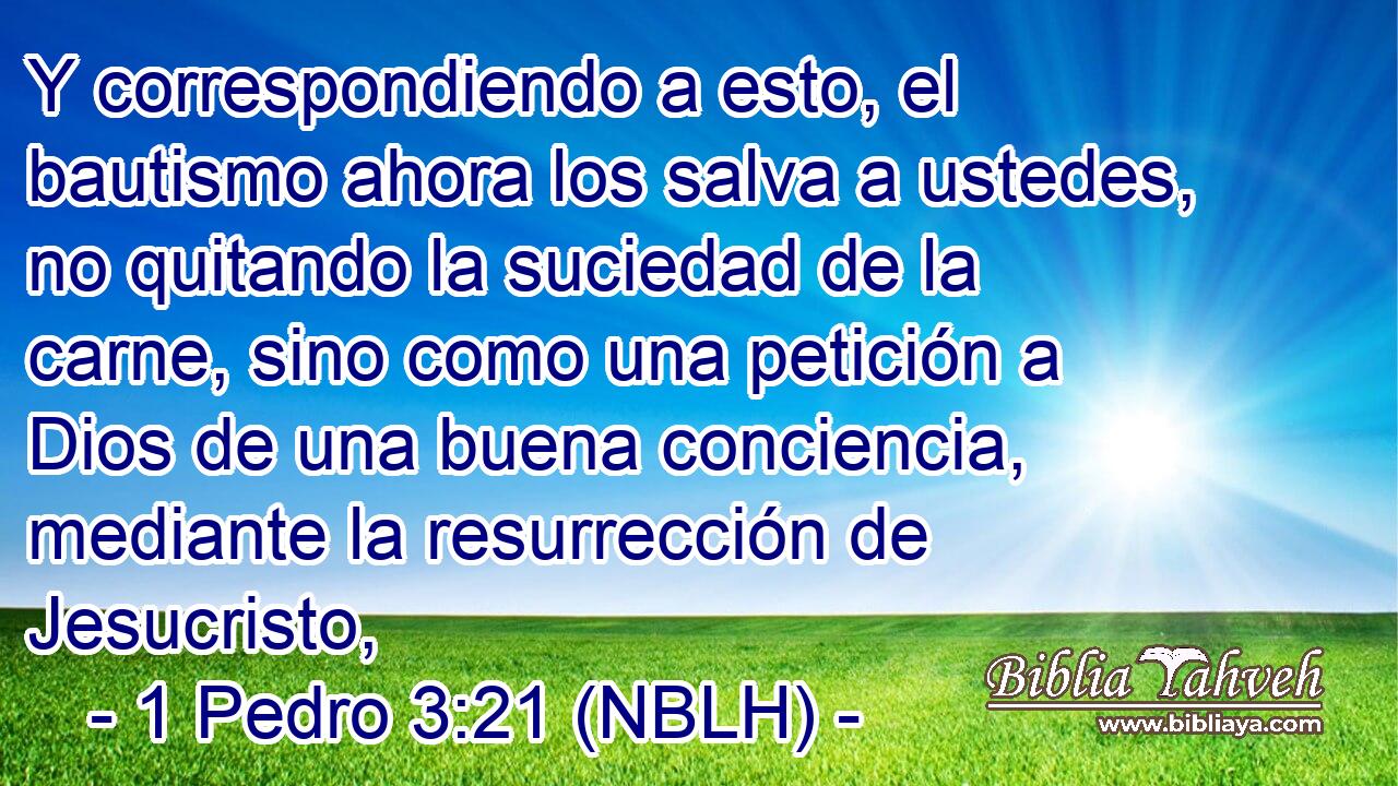  Y correspondiendo a esto, el bautismo ahora los salva a ustedes, no quitando la suciedad de la carne, sino como una petición a Dios de una buena conciencia, mediante la resurrección de Jesucristo, 