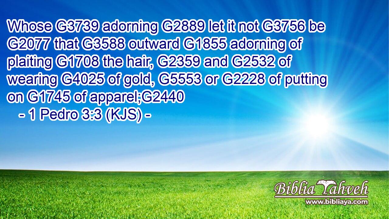Whose G3739 adorning G2889 let it not G3756 be G2077 that G3588 outward G1855 adorning of plaiting G1708 the hair, G2359 and G2532 of wearing G4025 of gold, G5553 or G2228 of putting on G1745 of apparel;G2440