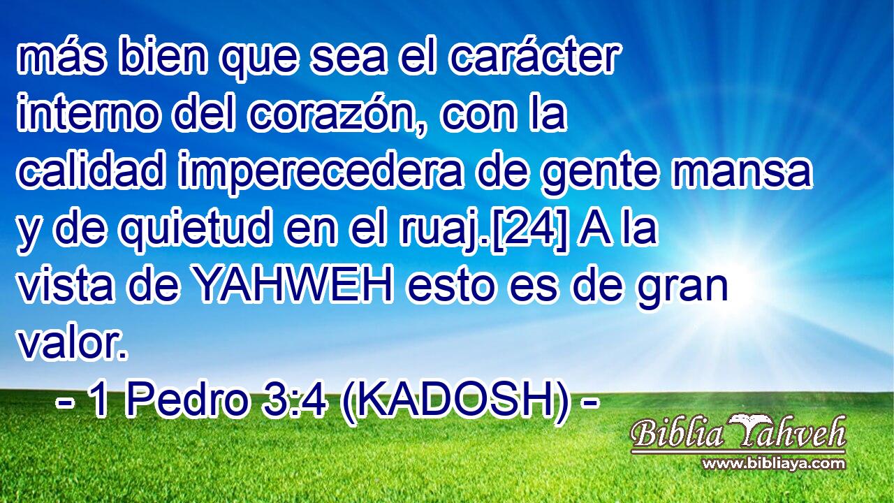  más bien que sea el carácter interno del corazón, con la calidad imperecedera de gente mansa y de quietud en el ruaj.[24] A la vista de YAHWEH esto es de gran valor. 