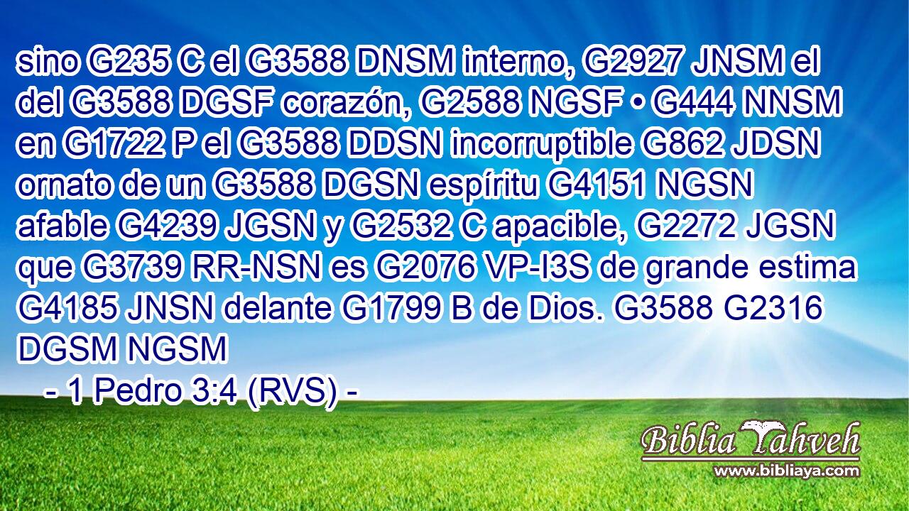 sino G235 C el G3588 DNSM interno, G2927 JNSM el del G3588 DGSF corazón, G2588 NGSF • G444 NNSM en G1722 P el G3588 DDSN incorruptible G862 JDSN ornato de un G3588 DGSN espíritu G4151 NGSN afable G4239 JGSN y G2532 C apacible, G2272 JGSN que G3739 RR-NSN es G2076 VP-I3S de grande estima G4185 JNSN delante G1799 B de Dios. G3588 G2316 DGSM NGSM 