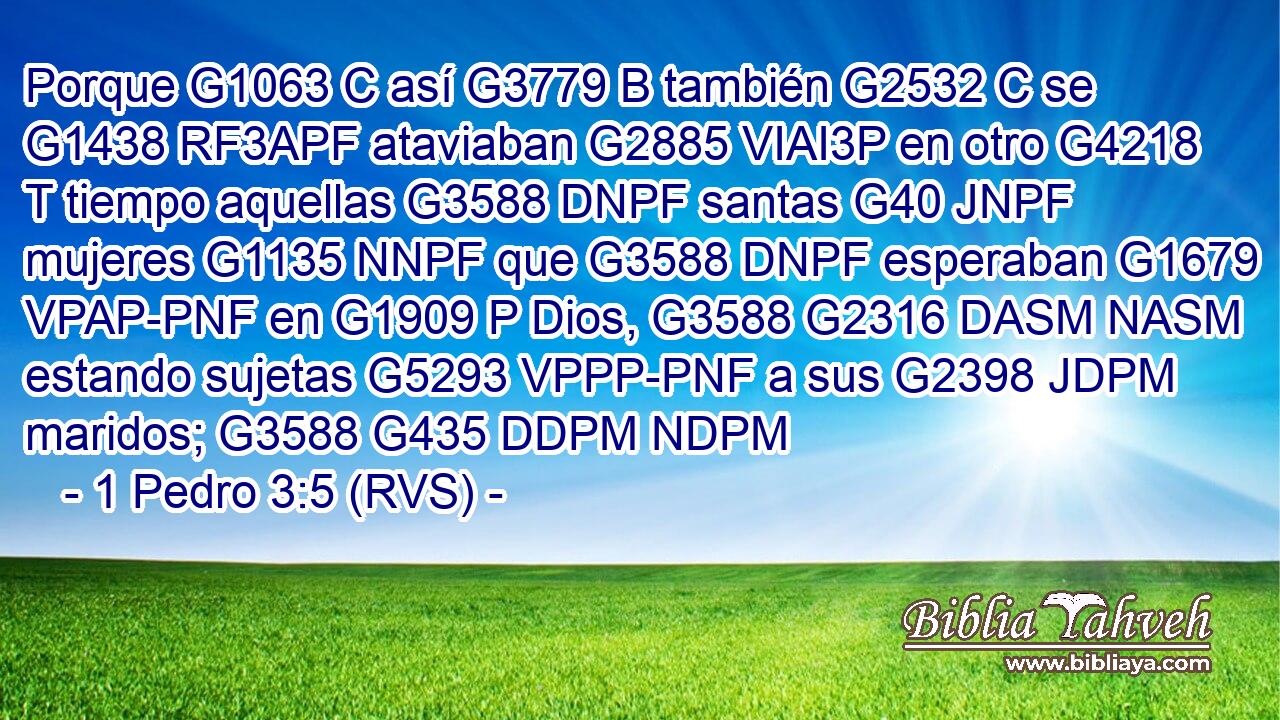 Porque G1063 C así G3779 B también G2532 C se G1438 RF3APF ataviaban G2885 VIAI3P en otro G4218 T tiempo aquellas G3588 DNPF santas G40 JNPF mujeres G1135 NNPF que G3588 DNPF esperaban G1679 VPAP-PNF en G1909 P Dios, G3588 G2316 DASM NASM estando sujetas G5293 VPPP-PNF a sus G2398 JDPM maridos; G3588 G435 DDPM NDPM 