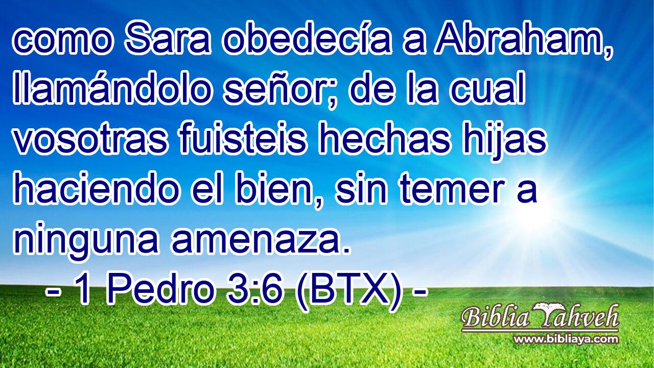 como Sara obedecía a Abraham, llamándolo señor; de la cual vosotras fuisteis hechas hijas haciendo el bien, sin temer a ninguna amenaza.