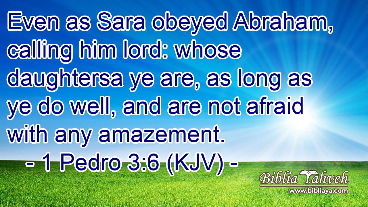 Even as Sara obeyed Abraham, calling him lord: whose daughtersa ye are, as long as ye do well, and are not afraid with any amazement.