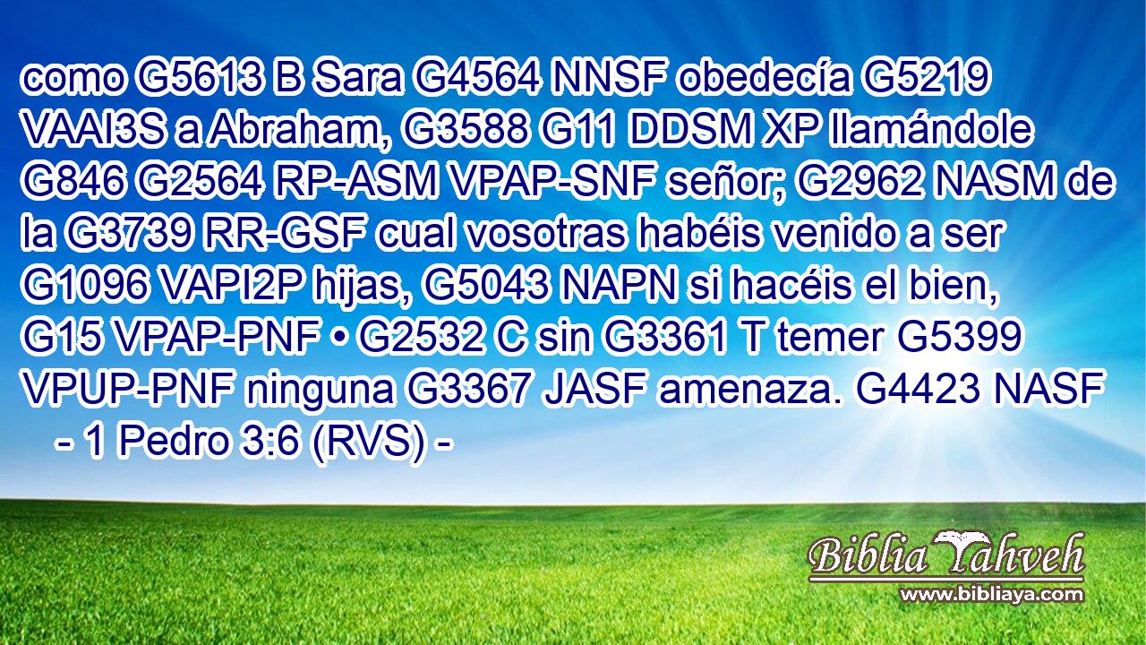 como G5613 B Sara G4564 NNSF obedecía G5219 VAAI3S a Abraham, G3588 G11 DDSM XP llamándole G846 G2564 RP-ASM VPAP-SNF señor; G2962 NASM de la G3739 RR-GSF cual vosotras habéis venido a ser G1096 VAPI2P hijas, G5043 NAPN si hacéis el bien, G15 VPAP-PNF • G2532 C sin G3361 T temer G5399 VPUP-PNF ninguna G3367 JASF amenaza. G4423 NASF 