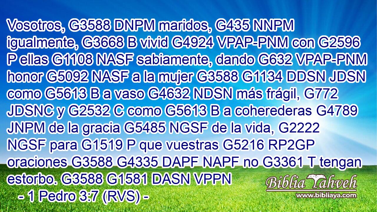 Vosotros, G3588 DNPM maridos, G435 NNPM igualmente, G3668 B vivid G4924 VPAP-PNM con G2596 P ellas G1108 NASF sabiamente, dando G632 VPAP-PNM honor G5092 NASF a la mujer G3588 G1134 DDSN JDSN como G5613 B a vaso G4632 NDSN más frágil, G772 JDSNC y G2532 C como G5613 B a coherederas G4789 JNPM de la gracia G5485 NGSF de la vida, G2222 NGSF para G1519 P que vuestras G5216 RP2GP oraciones G3588 G4335 DAPF NAPF no G3361 T tengan estorbo. G3588 G1581 DASN VPPN 