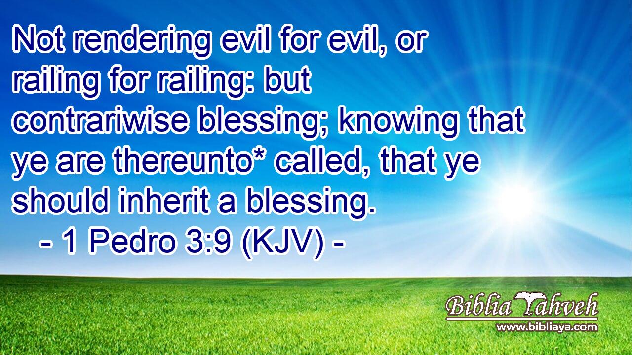Not rendering evil for evil, or railing for railing: but contrariwise blessing; knowing that ye are thereunto* called, that ye should inherit a blessing.