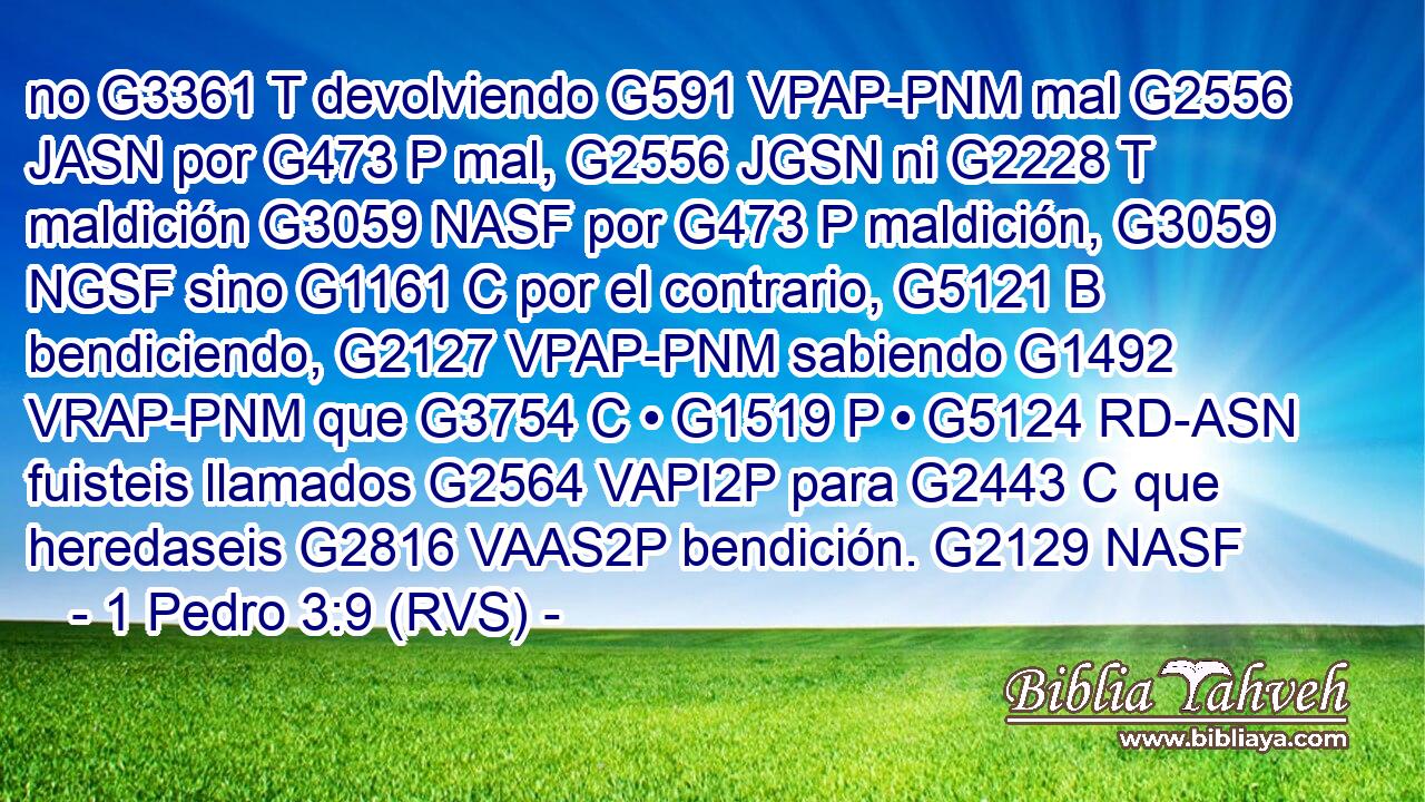 no G3361 T devolviendo G591 VPAP-PNM mal G2556 JASN por G473 P mal, G2556 JGSN ni G2228 T maldición G3059 NASF por G473 P maldición, G3059 NGSF sino G1161 C por el contrario, G5121 B bendiciendo, G2127 VPAP-PNM sabiendo G1492 VRAP-PNM que G3754 C • G1519 P • G5124 RD-ASN fuisteis llamados G2564 VAPI2P para G2443 C que heredaseis G2816 VAAS2P bendición. G2129 NASF 