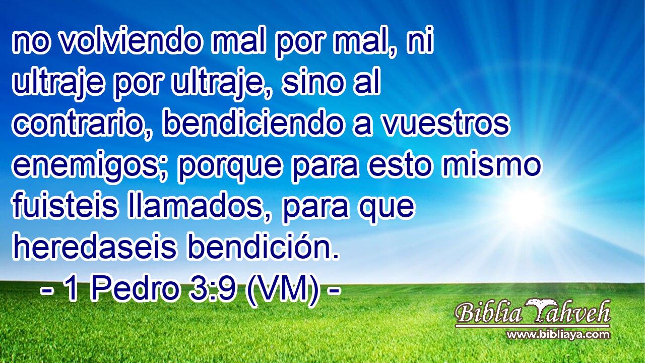  no volviendo mal por mal, ni ultraje por ultraje, sino al contrario, bendiciendo a vuestros enemigos; porque para esto mismo fuisteis llamados, para que heredaseis bendición. 