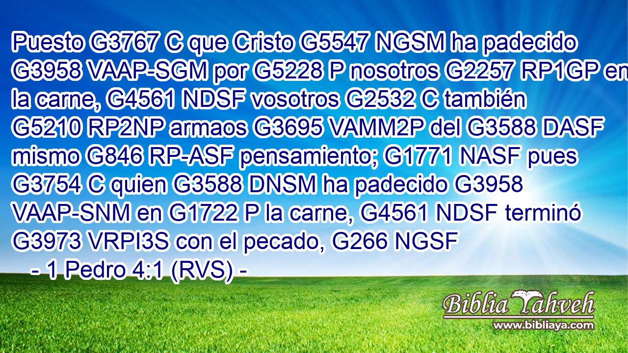 Puesto G3767 C que Cristo G5547 NGSM ha padecido G3958 VAAP-SGM por G5228 P nosotros G2257 RP1GP en la carne, G4561 NDSF vosotros G2532 C también G5210 RP2NP armaos G3695 VAMM2P del G3588 DASF mismo G846 RP-ASF pensamiento; G1771 NASF pues G3754 C quien G3588 DNSM ha padecido G3958 VAAP-SNM en G1722 P la carne, G4561 NDSF terminó G3973 VRPI3S con el pecado, G266 NGSF 