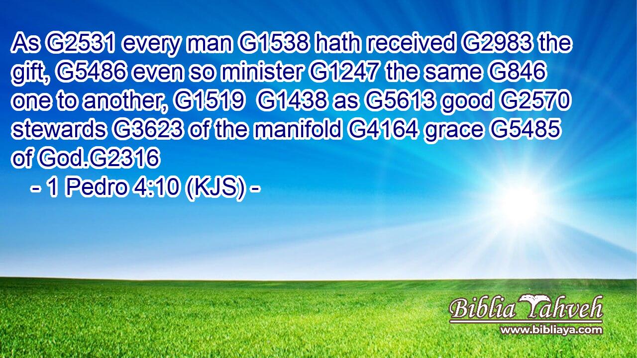 As G2531 every man G1538 hath received G2983 the gift, G5486 even so minister G1247 the same G846 one to another, G1519  G1438 as G5613 good G2570 stewards G3623 of the manifold G4164 grace G5485 of God.G2316