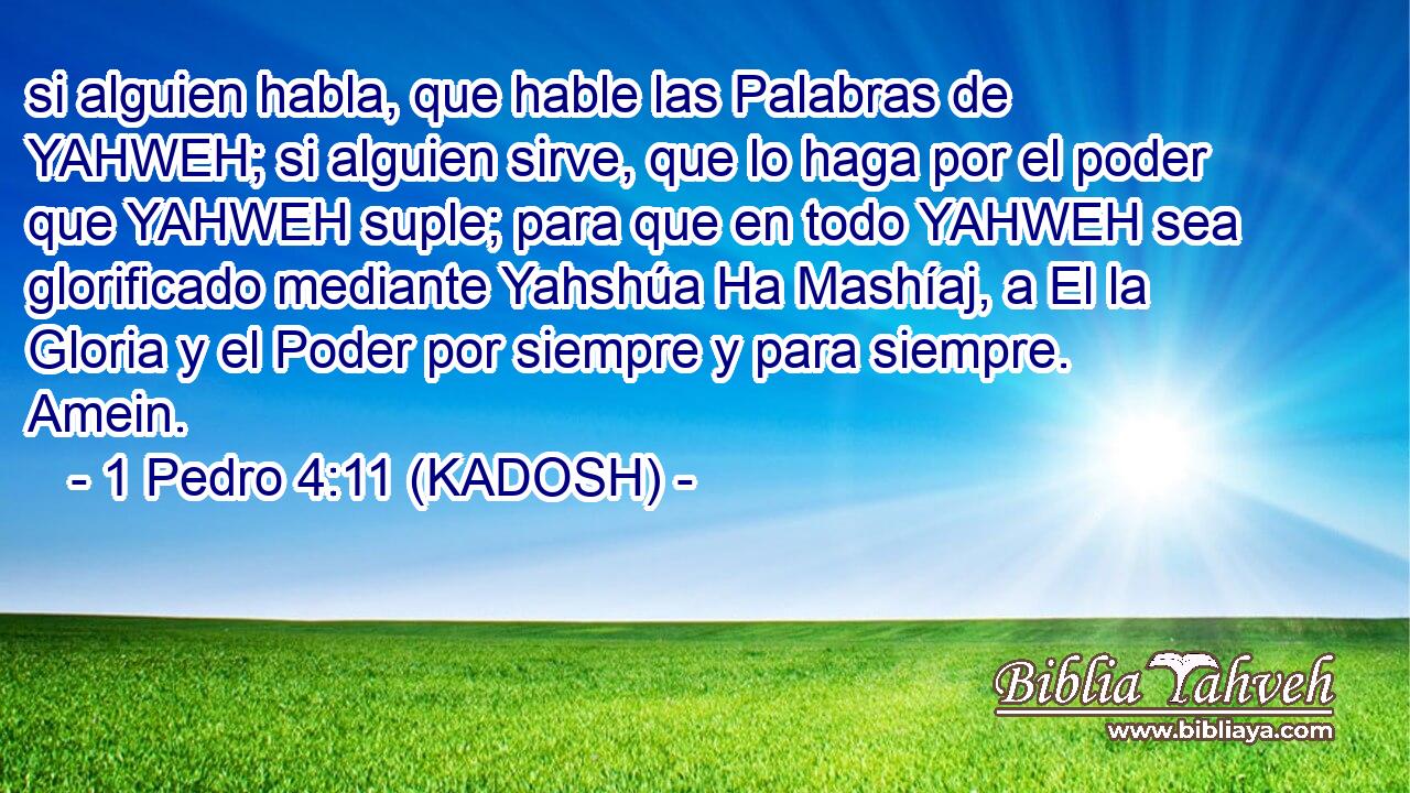  si alguien habla, que hable las Palabras de YAHWEH; si alguien sirve, que lo haga por el poder que YAHWEH suple; para que en todo YAHWEH sea glorificado mediante Yahshúa Ha Mashíaj, a El la Gloria y el Poder por siempre y para siempre. Amein. 
