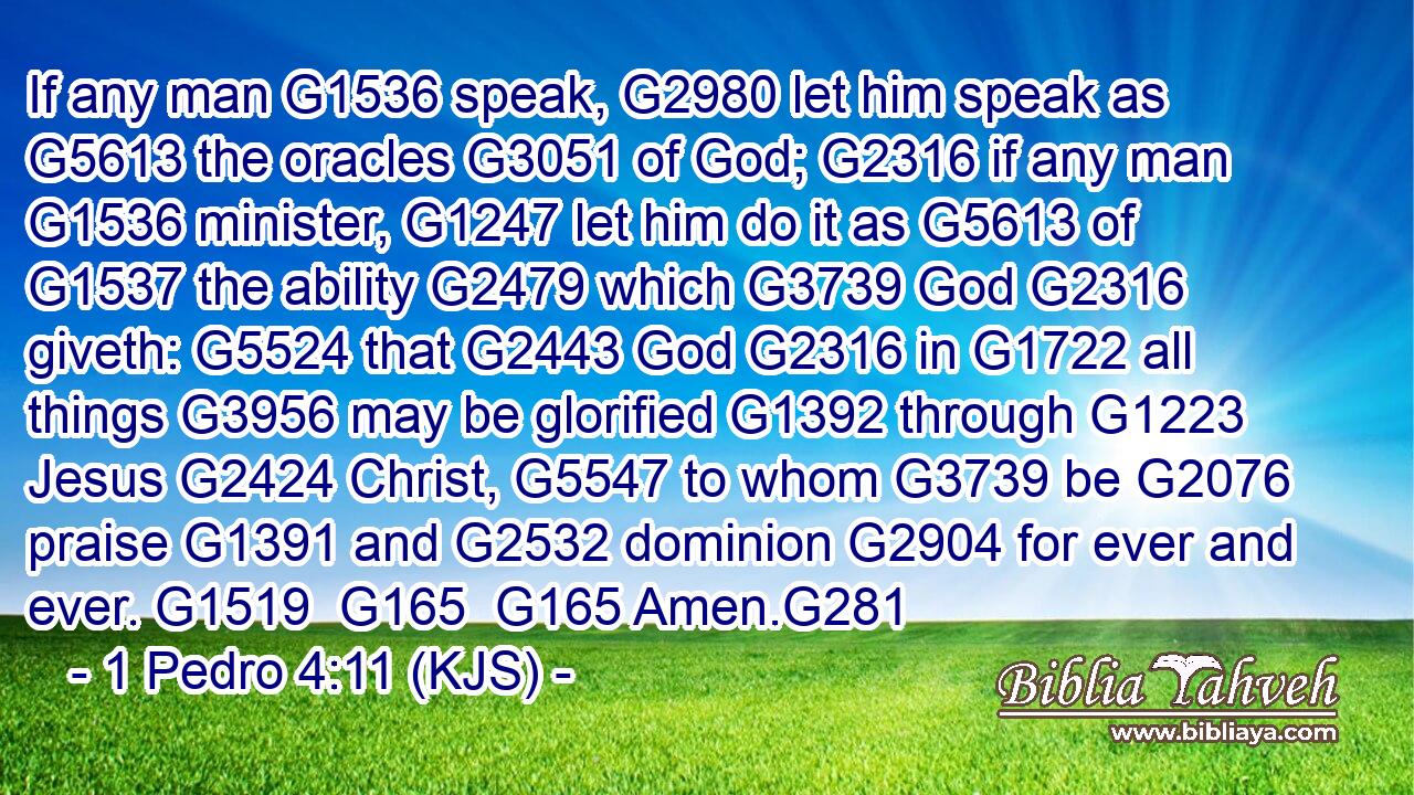 If any man G1536 speak, G2980 let him speak as G5613 the oracles G3051 of God; G2316 if any man G1536 minister, G1247 let him do it as G5613 of G1537 the ability G2479 which G3739 God G2316 giveth: G5524 that G2443 God G2316 in G1722 all things G3956 may be glorified G1392 through G1223 Jesus G2424 Christ, G5547 to whom G3739 be G2076 praise G1391 and G2532 dominion G2904 for ever and ever. G1519  G165  G165 Amen.G281