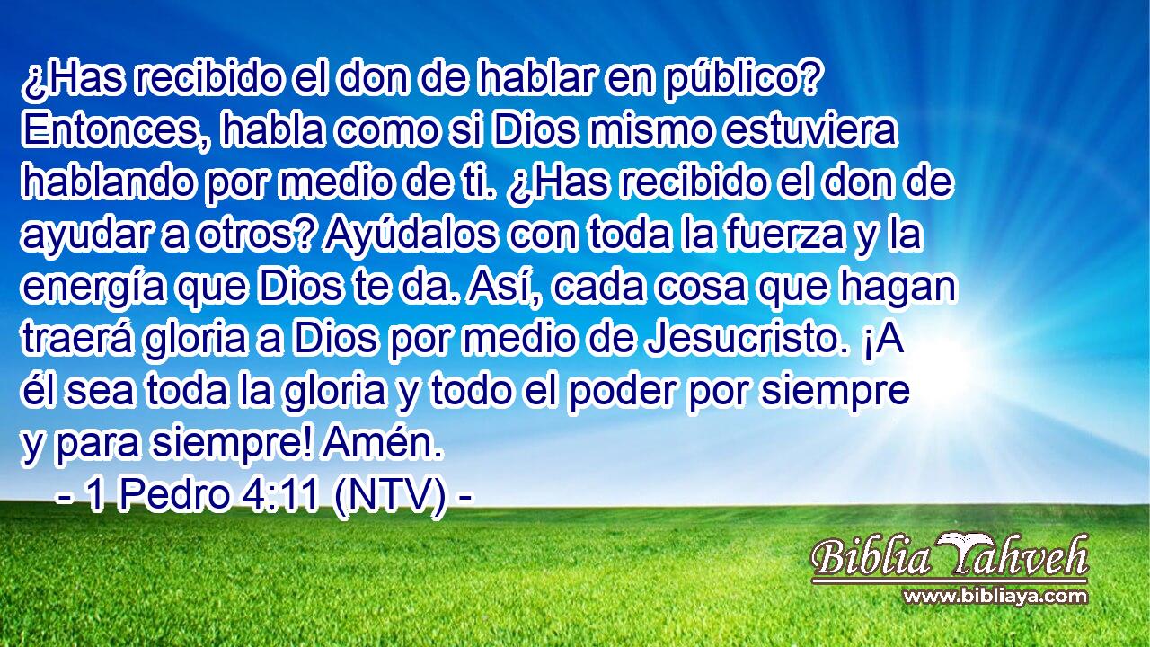 ¿Has recibido el don de hablar en público? Entonces, habla como si Dios mismo estuviera hablando por medio de ti. ¿Has recibido el don de ayudar a otros? Ayúdalos con toda la fuerza y la energía que Dios te da. Así, cada cosa que hagan traerá gloria a Dios por medio de Jesucristo. ¡A él sea toda la gloria y todo el poder por siempre y para siempre! Amén.