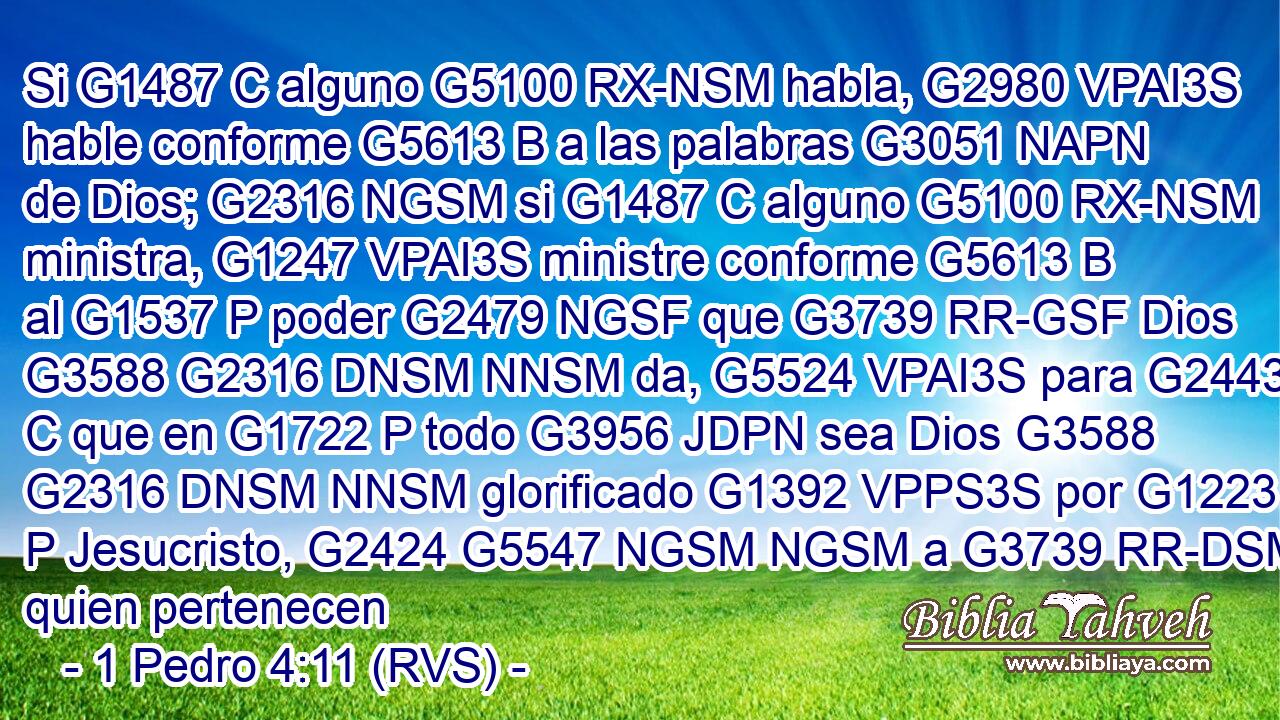 Si G1487 C alguno G5100 RX-NSM habla, G2980 VPAI3S hable conforme G5613 B a las palabras G3051 NAPN de Dios; G2316 NGSM si G1487 C alguno G5100 RX-NSM ministra, G1247 VPAI3S ministre conforme G5613 B al G1537 P poder G2479 NGSF que G3739 RR-GSF Dios G3588 G2316 DNSM NNSM da, G5524 VPAI3S para G2443 C que en G1722 P todo G3956 JDPN sea Dios G3588 G2316 DNSM NNSM glorificado G1392 VPPS3S por G1223 P Jesucristo, G2424 G5547 NGSM NGSM a G3739 RR-DSM quien pertenecen 
