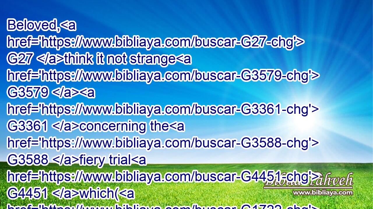 Beloved, G27 think it not strange G3579  G3361 concerning the G3588 fiery trial G4451 which( G1722  G5213) is G1096 to try G4314  G3986 you, G5213 as G5613 though some strange thing G3581 happened G4819 unto you:G5213
