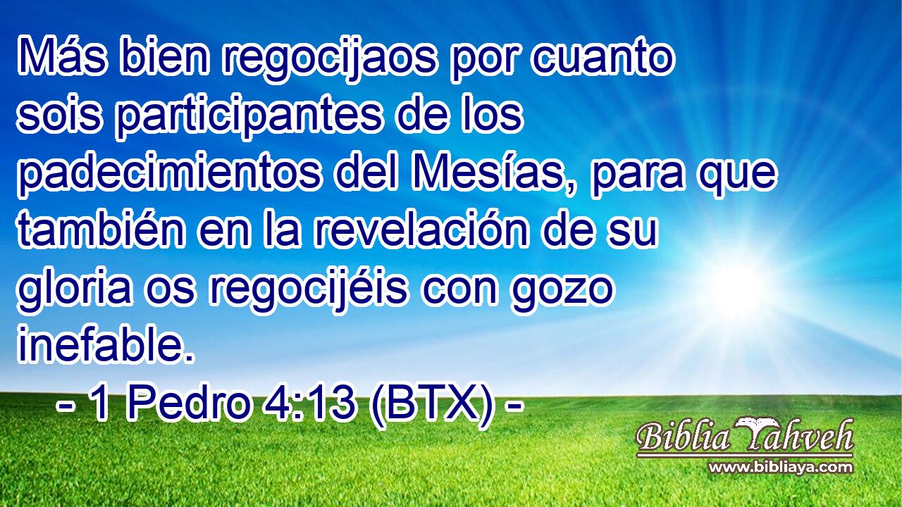 Más bien regocijaos por cuanto sois participantes de los padecimientos del Mesías, para que también en la revelación de su gloria os regocijéis con gozo inefable.