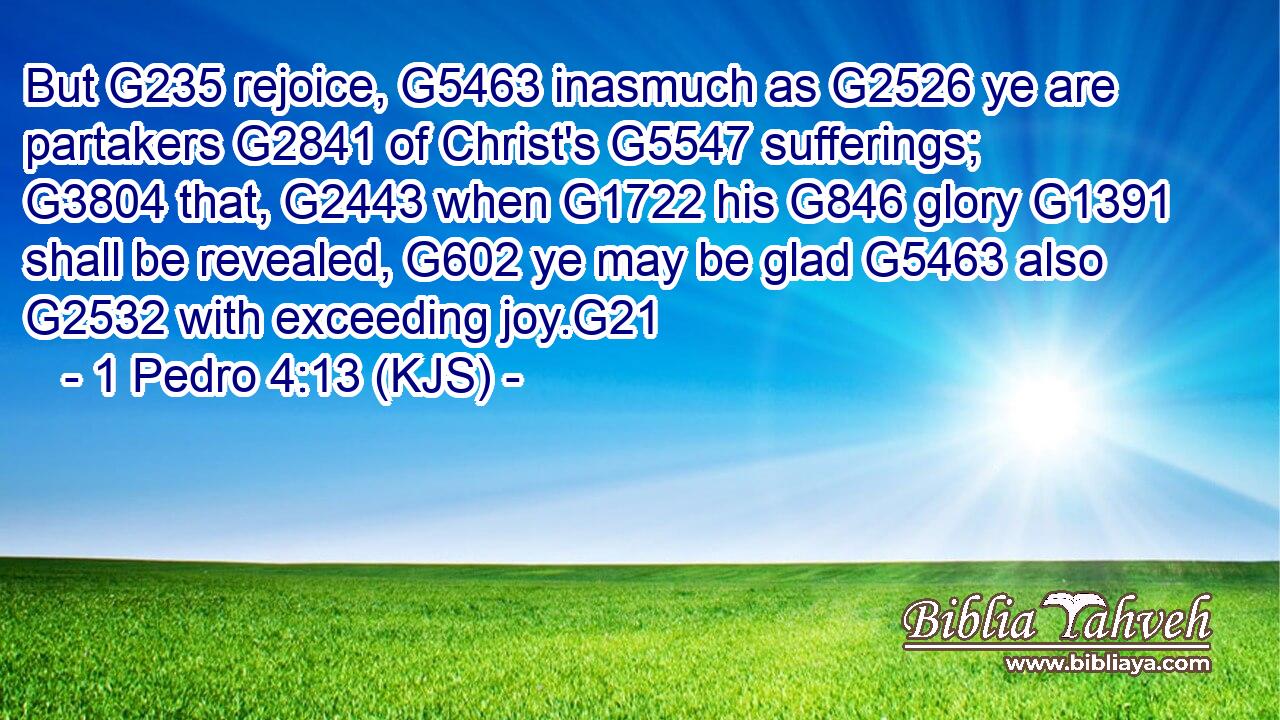 But G235 rejoice, G5463 inasmuch as G2526 ye are partakers G2841 of Christ's G5547 sufferings; G3804 that, G2443 when G1722 his G846 glory G1391 shall be revealed, G602 ye may be glad G5463 also G2532 with exceeding joy.G21