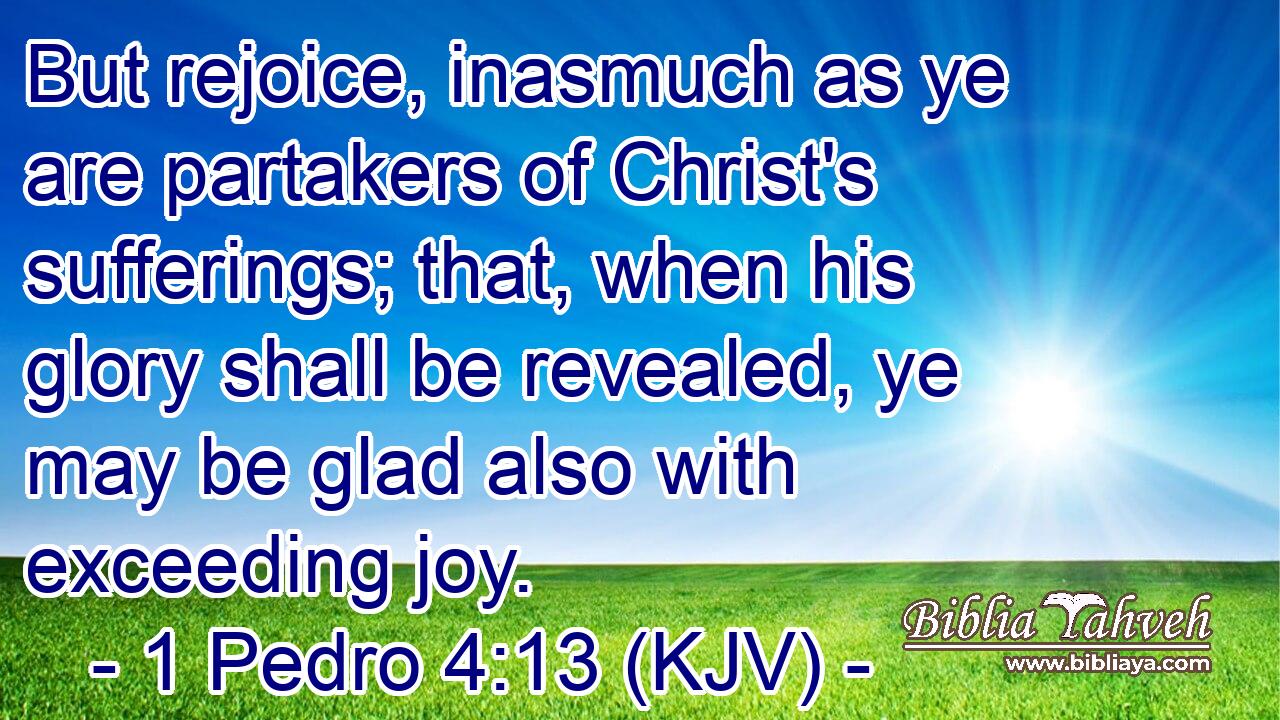 But rejoice, inasmuch as ye are partakers of Christ's sufferings; that, when his glory shall be revealed, ye may be glad also with exceeding joy.
