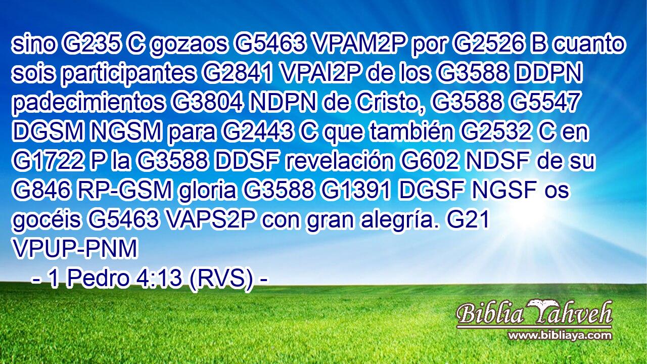 sino G235 C gozaos G5463 VPAM2P por G2526 B cuanto sois participantes G2841 VPAI2P de los G3588 DDPN padecimientos G3804 NDPN de Cristo, G3588 G5547 DGSM NGSM para G2443 C que también G2532 C en G1722 P la G3588 DDSF revelación G602 NDSF de su G846 RP-GSM gloria G3588 G1391 DGSF NGSF os gocéis G5463 VAPS2P con gran alegría. G21 VPUP-PNM 