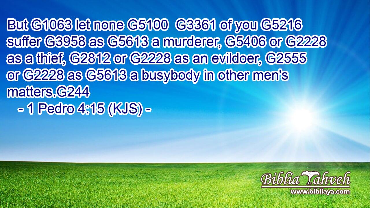 But G1063 let none G5100  G3361 of you G5216 suffer G3958 as G5613 a murderer, G5406 or G2228 as a thief, G2812 or G2228 as an evildoer, G2555 or G2228 as G5613 a busybody in other men's matters.G244