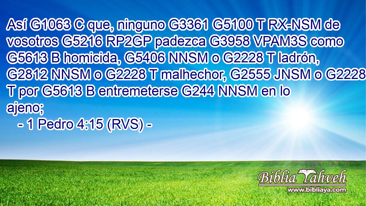 Así G1063 C que, ninguno G3361 G5100 T RX-NSM de vosotros G5216 RP2GP padezca G3958 VPAM3S como G5613 B homicida, G5406 NNSM o G2228 T ladrón, G2812 NNSM o G2228 T malhechor, G2555 JNSM o G2228 T por G5613 B entremeterse G244 NNSM en lo ajeno; 