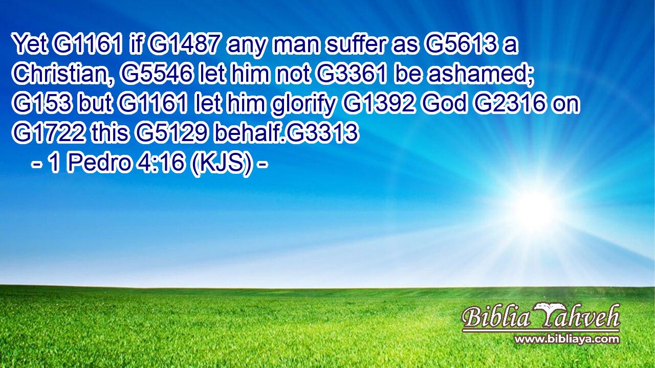 Yet G1161 if G1487 any man suffer as G5613 a Christian, G5546 let him not G3361 be ashamed; G153 but G1161 let him glorify G1392 God G2316 on G1722 this G5129 behalf.G3313